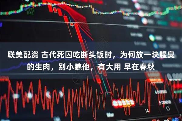 联美配资 古代死囚吃断头饭时，为何放一块腥臭的生肉，别小瞧他，有大用 早在春秋