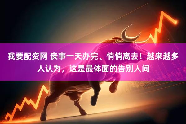 我要配资网 丧事一天办完、悄悄离去！越来越多人认为，这是最体面的告别人间