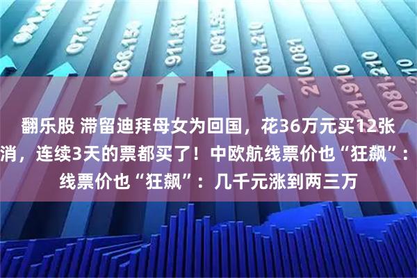 翻乐股 滞留迪拜母女为回国，花36万元买12张机票：担心航班取消，连续3天的票都买了！中欧航线票价也“狂飙”：几千元涨到两三万
