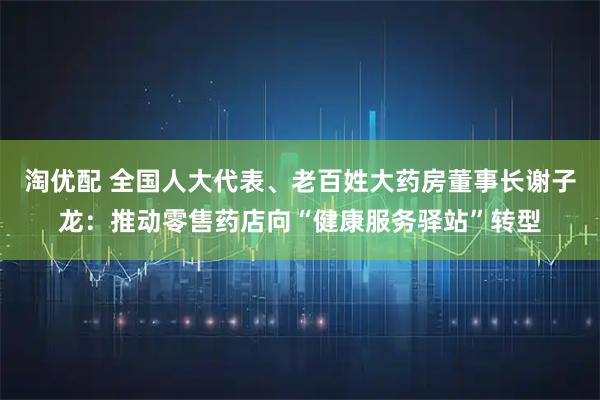 淘优配 全国人大代表、老百姓大药房董事长谢子龙：推动零售药店向“健康服务驿站”转型