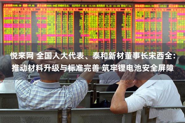 悦来网 全国人大代表、泰和新材董事长宋西全：推动材料升级与标准完善 筑牢锂电池安全屏障