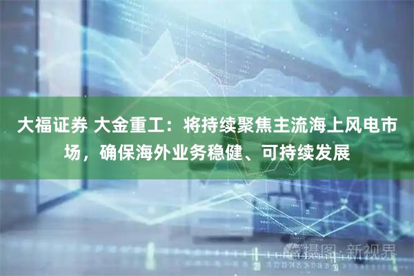 大福证券 大金重工：将持续聚焦主流海上风电市场，确保海外业务稳健、可持续发展