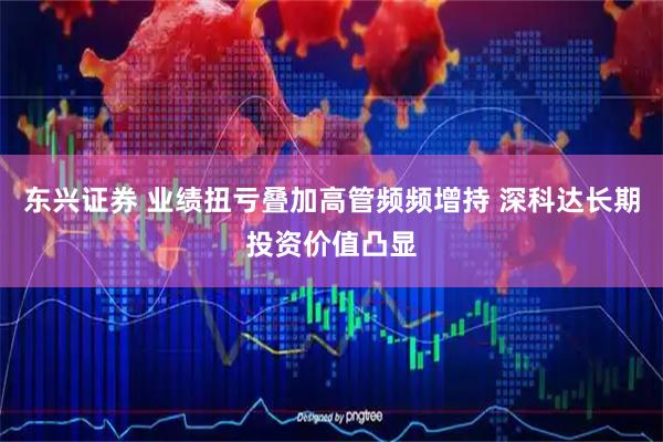东兴证券 业绩扭亏叠加高管频频增持 深科达长期投资价值凸显