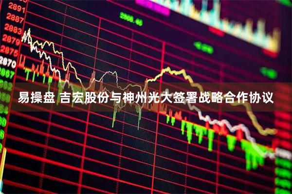 易操盘 吉宏股份与神州光大签署战略合作协议