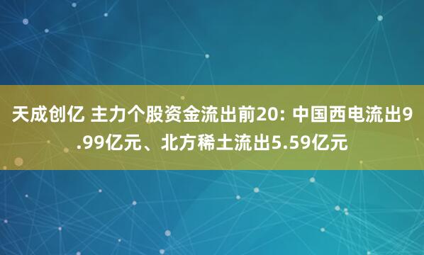 天成创亿 主力个股资金流出前20: 中国西电流出9.99亿元、北方稀土流出5.59亿元