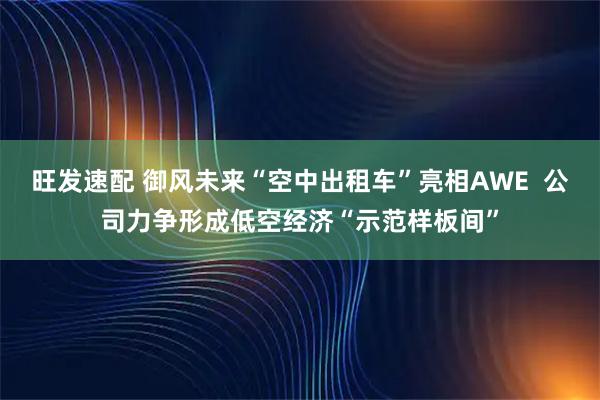 旺发速配 御风未来“空中出租车”亮相AWE  公司力争形成低空经济“示范样板间”