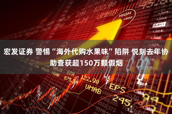 宏发证券 警惕“海外代购水果味”陷阱 悦刻去年协助查获超150万颗假烟