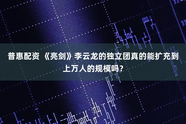 普惠配资 《亮剑》李云龙的独立团真的能扩充到上万人的规模吗？