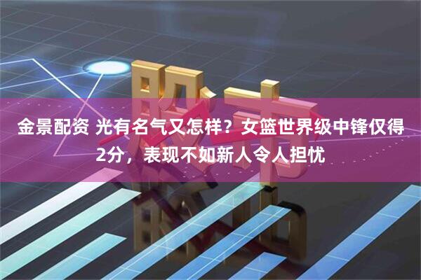 金景配资 光有名气又怎样？女篮世界级中锋仅得2分，表现不如新人令人担忧