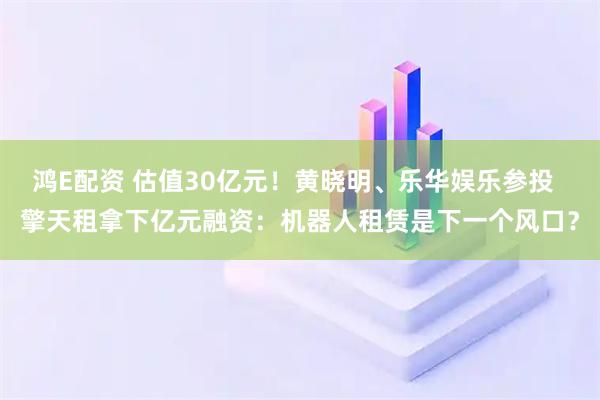 鸿E配资 估值30亿元！黄晓明、乐华娱乐参投  擎天租拿下亿元融资：机器人租赁是下一个风口？