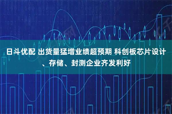 日斗优配 出货量猛增业绩超预期 科创板芯片设计、存储、封测企业齐发利好