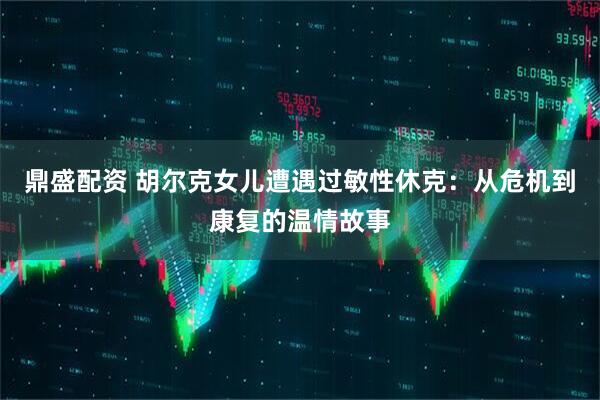 鼎盛配资 胡尔克女儿遭遇过敏性休克：从危机到康复的温情故事
