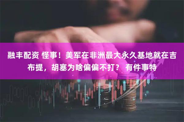 融丰配资 怪事！美军在非洲最大永久基地就在吉布提，胡塞为啥偏偏不打？ 有件事特