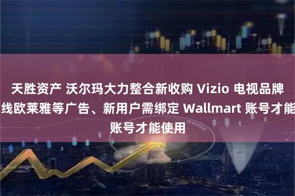 天胜资产 沃尔玛大力整合新收购 Vizio 电视品牌：上线欧莱雅等广告、新用户需绑定 Wallmart 账号才能使用