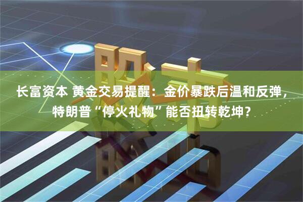 长富资本 黄金交易提醒：金价暴跌后温和反弹，特朗普“停火礼物”能否扭转乾坤？