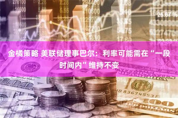 金橘策略 美联储理事巴尔：利率可能需在“一段时间内”维持不变