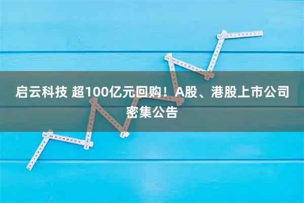 启云科技 超100亿元回购！A股、港股上市公司密集公告