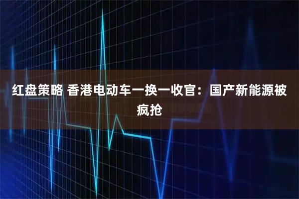 红盘策略 香港电动车一换一收官：国产新能源被疯抢