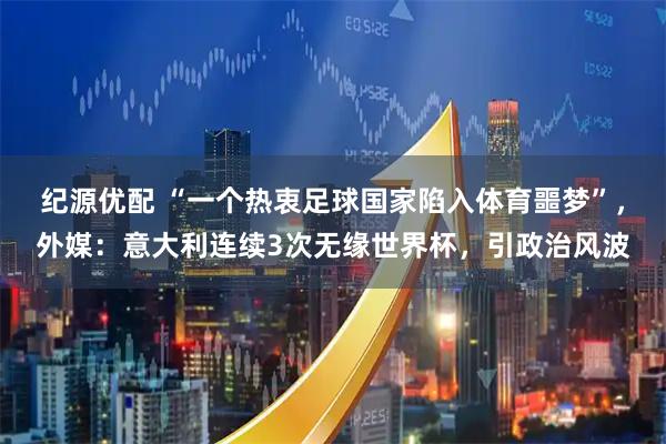 纪源优配 “一个热衷足球国家陷入体育噩梦”，外媒：意大利连续3次无缘世界杯，引政治风波