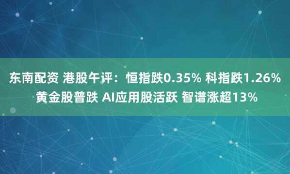 东南配资 港股午评：恒指跌0.35% 科指跌1.26% 黄金股普跌 AI应用股活跃 智谱涨超13%