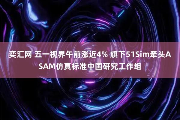 奕汇网 五一视界午前涨近4% 旗下51Sim牵头ASAM仿真标准中国研究工作组