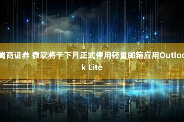 蜀商证券 微软将于下月正式停用轻量邮箱应用Outlook Lite