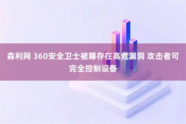 森利网 360安全卫士被曝存在高危漏洞 攻击者可完全控制设备