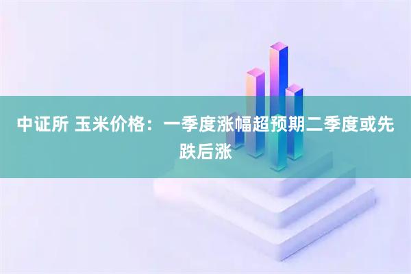 中证所 玉米价格：一季度涨幅超预期　二季度或先跌后涨