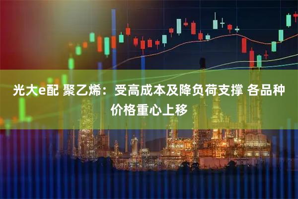 光大e配 聚乙烯：受高成本及降负荷支撑 各品种价格重心上移