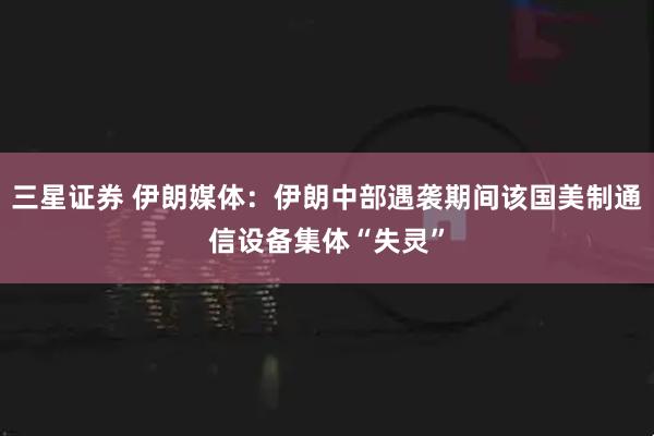 三星证券 伊朗媒体：伊朗中部遇袭期间该国美制通信设备集体“失灵”