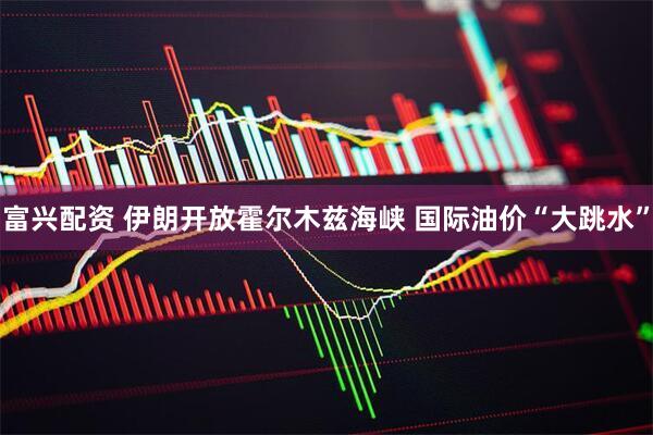 富兴配资 伊朗开放霍尔木兹海峡 国际油价“大跳水”