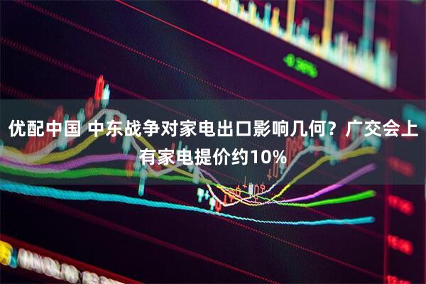 优配中国 中东战争对家电出口影响几何？广交会上有家电提价约10%
