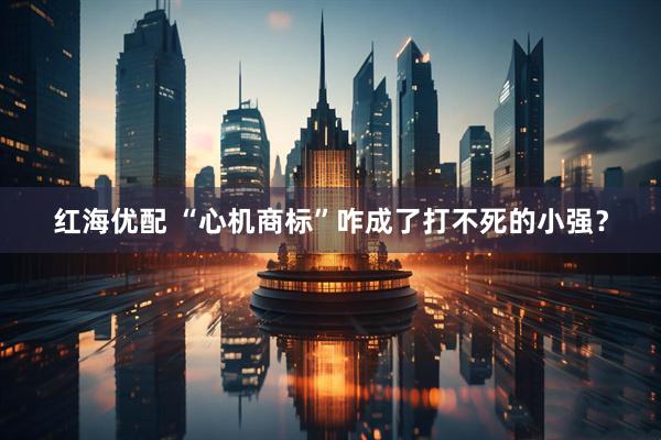 红海优配 “心机商标”咋成了打不死的小强？