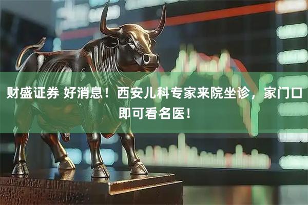 财盛证券 好消息！西安儿科专家来院坐诊，家门口即可看名医！