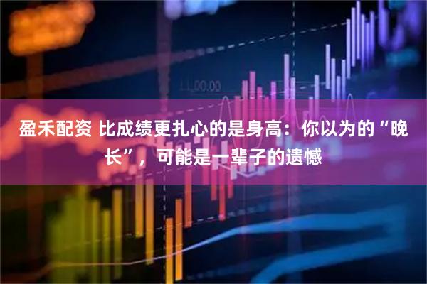 盈禾配资 比成绩更扎心的是身高：你以为的“晚长”，可能是一辈子的遗憾