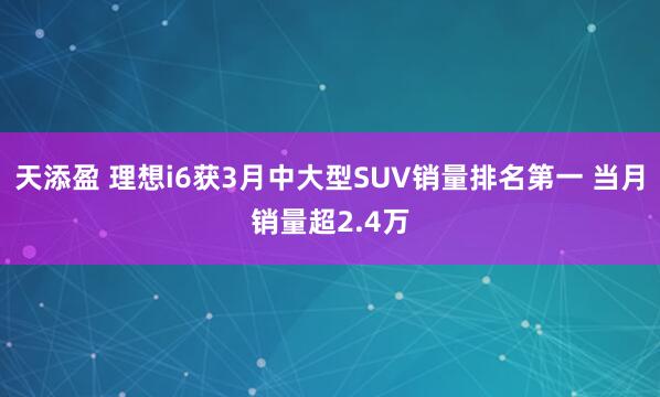 天添盈 理想i6获3月中大型SUV销量排名第一 当月销量超2.4万